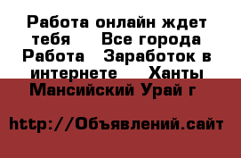 Работа онлайн ждет тебя!  - Все города Работа » Заработок в интернете   . Ханты-Мансийский,Урай г.